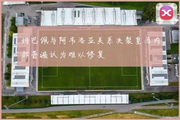 姆巴佩与阿韦洛亚关系决裂皇马内部普遍认为难以修复