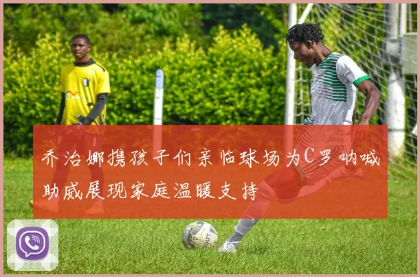 乔治娜携孩子们亲临球场为C罗呐喊助威展现家庭温暖支持