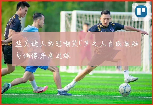 盐贝健人怒怼嘲笑C罗之人自我激励与偶像并肩进球