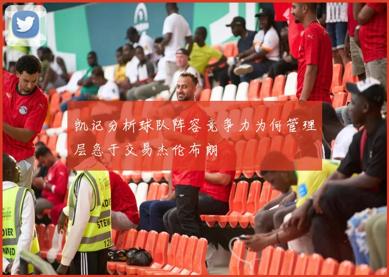 凯记分析球队阵容竞争力为何管理层急于交易杰伦布朗