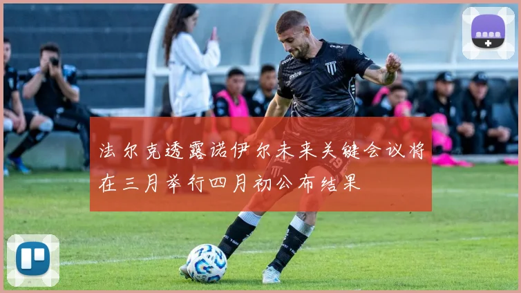 法尔克透露诺伊尔未来关键会议将在三月举行四月初公布结果