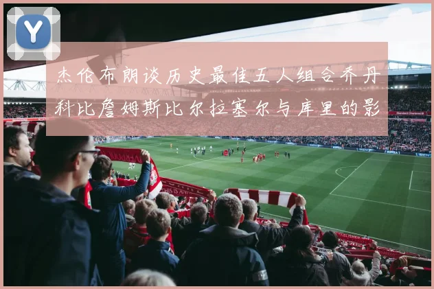 杰伦布朗谈历史最佳五人组合乔丹科比詹姆斯比尔拉塞尔与库里的影响力