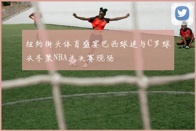 纽约街头体育盛宴巴西球迷与C罗球衣齐聚NBA总决赛现场