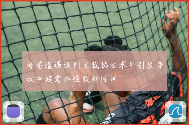 海港遭遇误判主裁执法水平引发争议中超需加强裁判培训