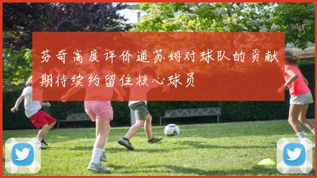 芬奇高度评价道苏姆对球队的贡献期待续约留住核心球员