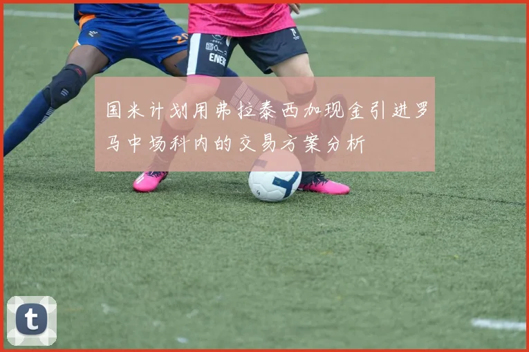 国米计划用弗拉泰西加现金引进罗马中场科内的交易方案分析