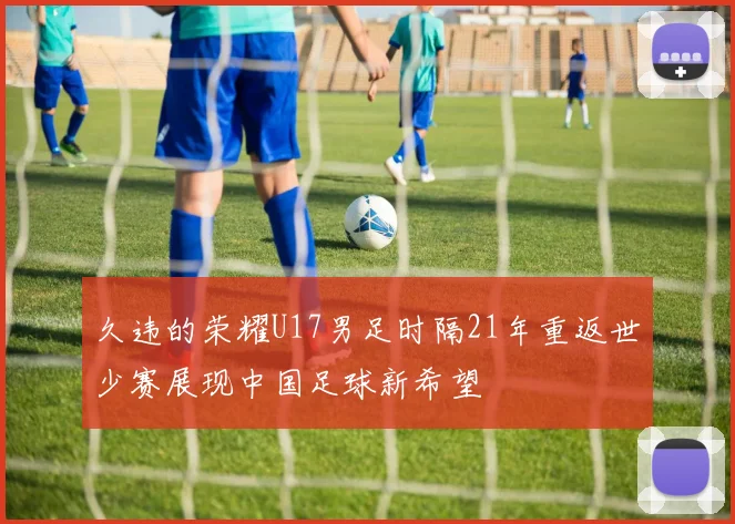 久违的荣耀U17男足时隔21年重返世少赛展现中国足球新希望