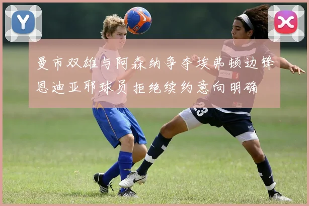 曼市双雄与阿森纳争夺埃弗顿边锋恩迪亚耶球员拒绝续约意向明确
