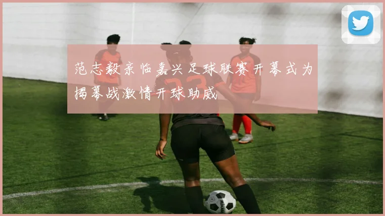 范志毅亲临嘉兴足球联赛开幕式为揭幕战激情开球助威