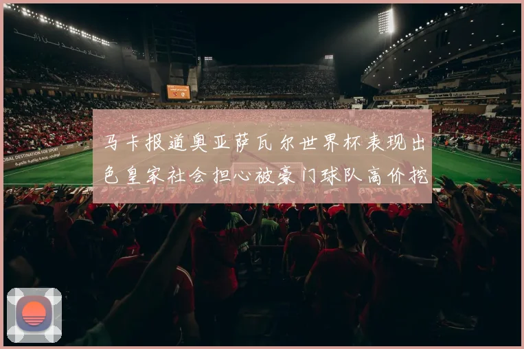 马卡报道奥亚萨瓦尔世界杯表现出色皇家社会担心被豪门球队高价挖角