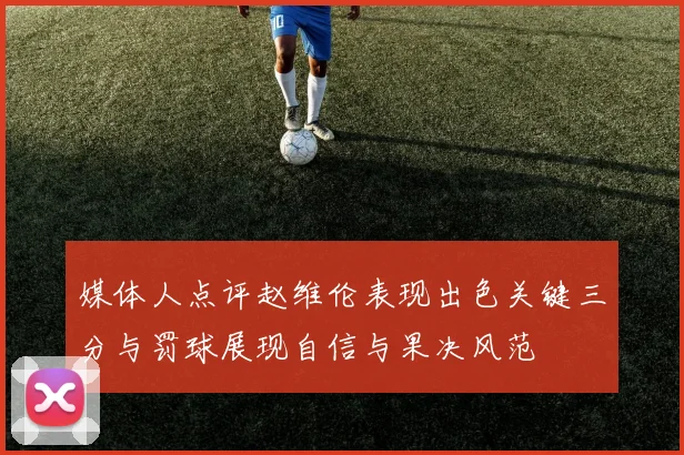 媒体人点评赵维伦表现出色关键三分与罚球展现自信与果决风范