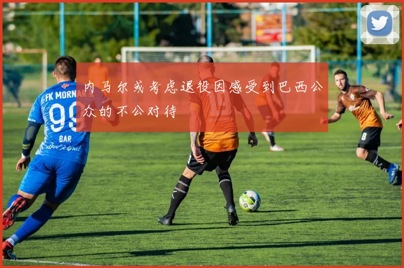 内马尔或考虑退役因感受到巴西公众的不公对待