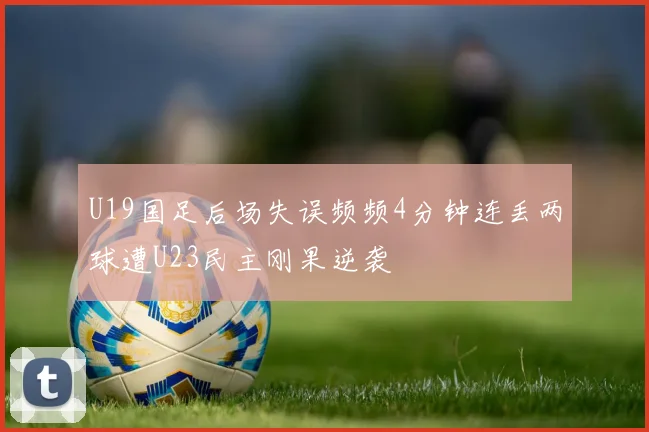 U19国足后场失误频频4分钟连丢两球遭U23民主刚果逆袭