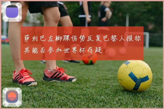 萨利巴左脚踝伤势反复巴黎人报称其能否参加世界杯存疑