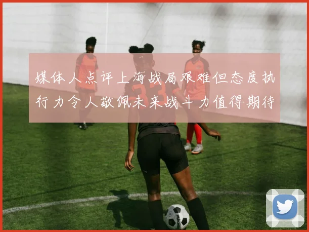 媒体人点评上海战局艰难但态度执行力令人敬佩未来战斗力值得期待