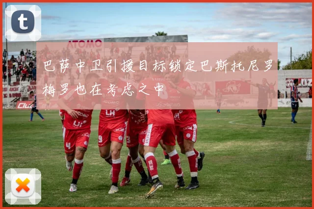巴萨中卫引援目标锁定巴斯托尼罗梅罗也在考虑之中
