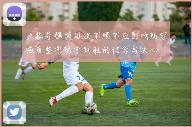 卢指导强调进攻不顺不应影响防守强度坚守防守制胜的信念与决心