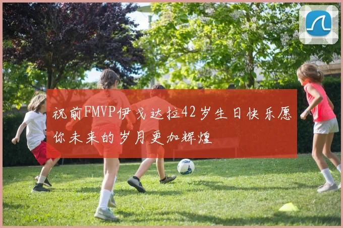 祝前FMVP伊戈达拉42岁生日快乐愿你未来的岁月更加辉煌