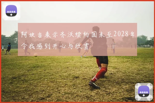 阿坎吉表示齐沃续约国米至2028年令我感到开心与欣赏
