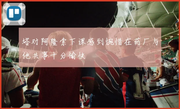 塔对阿隆索下课感到惋惜在药厂与他共事十分愉快