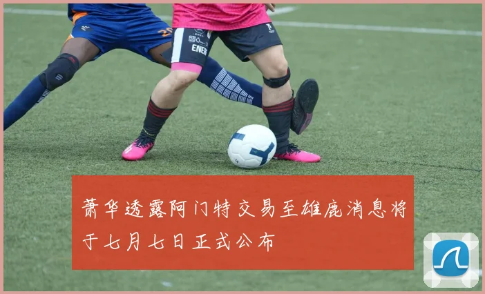 萧华透露阿门特交易至雄鹿消息将于七月七日正式公布